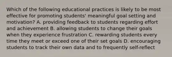 Which of the following educational practices is likely to be most effective for promoting students' meaningful goal setting and motivation? A. providing feedback to students regarding effort and achievement B. allowing students to change their goals when they experience frustration C. rewarding students every time they meet or exceed one of their set goals D. encouraging students to track their own data and to frequently self-reflect