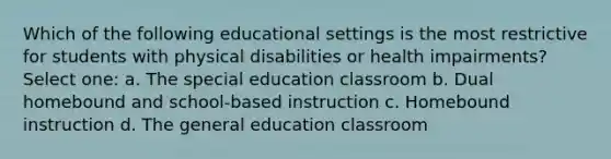 Which of the following educational settings is the most restrictive for students with physical disabilities or health impairments? Select one: a. The special education classroom b. Dual homebound and school-based instruction c. Homebound instruction d. The general education classroom