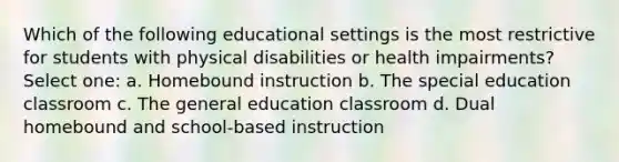 Which of the following educational settings is the most restrictive for students with physical disabilities or health impairments? Select one: a. Homebound instruction b. The special education classroom c. The general education classroom d. Dual homebound and school-based instruction