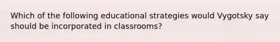 Which of the following educational strategies would Vygotsky say should be incorporated in classrooms?