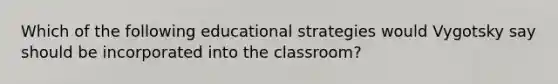 Which of the following educational strategies would Vygotsky say should be incorporated into the classroom?