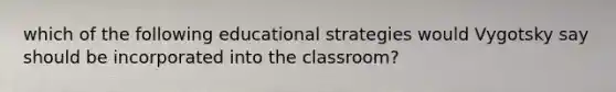 which of the following educational strategies would Vygotsky say should be incorporated into the classroom?