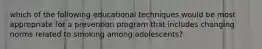 which of the following educational techniques would be most appropriate for a prevention program that includes changing norms related to smoking among adolescents?