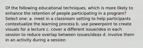 Of the following educational techniques, which is more likely to enhance the retention of people participating in a program? Select one: a. meet in a classroom setting to help participants contextualize the learning process b. use powerpoint to create visuals for a lecture c. cover a different issue/idea in each session to reduce overlap between issues/ideas d. involve them in an activity during a session