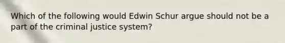 Which of the following would Edwin Schur argue should not be a part of the criminal justice system?