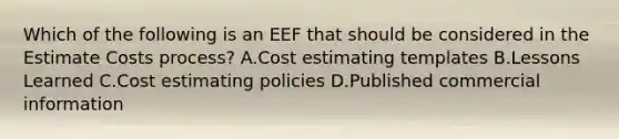 Which of the following is an EEF that should be considered in the Estimate Costs process? A.Cost estimating templates B.Lessons Learned C.Cost estimating policies D.Published commercial information