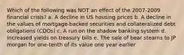 Which of the following was NOT an effect of the 2007-2009 financial crisis? a. A decline in US housing prices b. A decline in the values of mortgage-backed securities and collateralized debt obligations (CDOs) c. A run on the shadow banking system d. Increased yields on treasury bills e. The sale of bear stearns to JP morgan for one-tenth of its value one year earlier