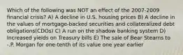 Which of the following was NOT an effect of the 2007-2009 financial crisis? A) A decline in U.S. housing prices B) A decline in the values of mortgage-backed securities and collateralized debt obligations(CDOs) C) A run on the shadow banking system D) Increased yields on Treasury bills E) The sale of Bear Stearns to -.P. Morgan for one-tenth of its value one year earlier