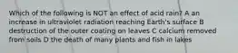 Which of the following is NOT an effect of acid rain? A an increase in ultraviolet radiation reaching Earth's surface B destruction of the outer coating on leaves C calcium removed from soils D the death of many plants and fish in lakes