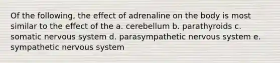 Of the following, the effect of adrenaline on the body is most similar to the effect of the a. cerebellum b. parathyroids c. somatic nervous system d. parasympathetic nervous system e. sympathetic nervous system