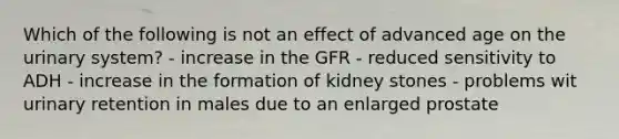 Which of the following is not an effect of advanced age on the urinary system? - increase in the GFR - reduced sensitivity to ADH - increase in the formation of kidney stones - problems wit urinary retention in males due to an enlarged prostate