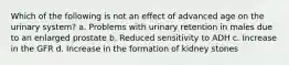 Which of the following is not an effect of advanced age on the urinary system? a. Problems with urinary retention in males due to an enlarged prostate b. Reduced sensitivity to ADH c. Increase in the GFR d. Increase in the formation of kidney stones