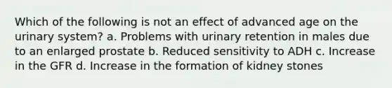 Which of the following is not an effect of advanced age on the urinary system? a. Problems with urinary retention in males due to an enlarged prostate b. Reduced sensitivity to ADH c. Increase in the GFR d. Increase in the formation of kidney stones