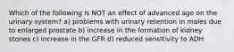 Which of the following is NOT an effect of advanced age on the urinary system? a) problems with urinary retention in males due to enlarged prostate b) increase in the formation of kidney stones c) increase in the GFR d) reduced sensitivity to ADH