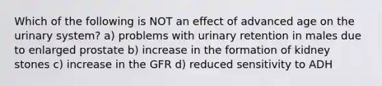 Which of the following is NOT an effect of advanced age on the urinary system? a) problems with urinary retention in males due to enlarged prostate b) increase in the formation of kidney stones c) increase in the GFR d) reduced sensitivity to ADH