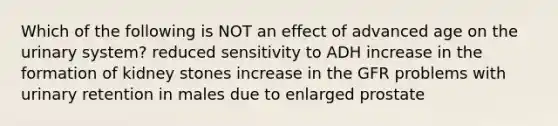 Which of the following is NOT an effect of advanced age on the urinary system? reduced sensitivity to ADH increase in the formation of kidney stones increase in the GFR problems with urinary retention in males due to enlarged prostate