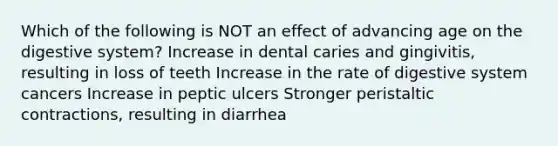 Which of the following is NOT an effect of advancing age on the digestive system? Increase in dental caries and gingivitis, resulting in loss of teeth Increase in the rate of digestive system cancers Increase in peptic ulcers Stronger peristaltic contractions, resulting in diarrhea