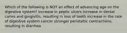 Which of the following is NOT an effect of advancing age on the digestive system? increase in peptic ulcers increase in dental caries and gingivitis, resulting in loss of teeth increase in the rate of digestive system cancer stronger peristaltic contractions, resulting in diarrhea