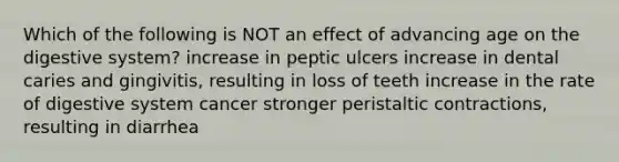 Which of the following is NOT an effect of advancing age on the digestive system? increase in peptic ulcers increase in dental caries and gingivitis, resulting in loss of teeth increase in the rate of digestive system cancer stronger peristaltic contractions, resulting in diarrhea