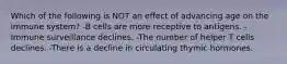 Which of the following is NOT an effect of advancing age on the immune system? -B cells are more receptive to antigens. -Immune surveillance declines. -The number of helper T cells declines. -There is a decline in circulating thymic hormones.