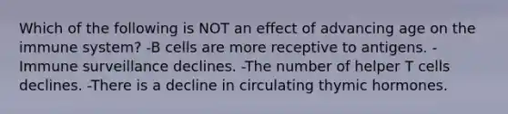 Which of the following is NOT an effect of advancing age on the immune system? -B cells are more receptive to antigens. -Immune surveillance declines. -The number of helper T cells declines. -There is a decline in circulating thymic hormones.