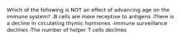 Which of the following is NOT an effect of advancing age on the immune system? -B cells are more receptive to antigens -There is a decline in circulating thymic hormones -Immune surveillance declines -The number of helper T cells declines