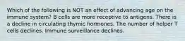 Which of the following is NOT an effect of advancing age on the immune system? B cells are more receptive to antigens. There is a decline in circulating thymic hormones. The number of helper T cells declines. Immune surveillance declines.