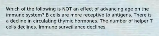 Which of the following is NOT an effect of advancing age on the immune system? B cells are more receptive to antigens. There is a decline in circulating thymic hormones. The number of helper T cells declines. Immune surveillance declines.