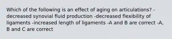 Which of the following is an effect of aging on articulations? -decreased synovial fluid production -decreased flexibility of ligaments -increased length of ligaments -A and B are correct -A, B and C are correct