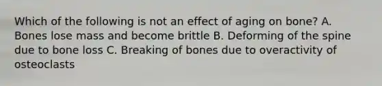 Which of the following is not an effect of aging on bone? A. Bones lose mass and become brittle B. Deforming of the spine due to bone loss C. Breaking of bones due to overactivity of osteoclasts