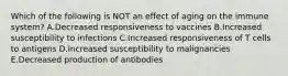 Which of the following is NOT an effect of aging on the immune system? A.Decreased responsiveness to vaccines B.Increased susceptibility to infections C.Increased responsiveness of T cells to antigens D.Increased susceptibility to malignancies E.Decreased production of antibodies