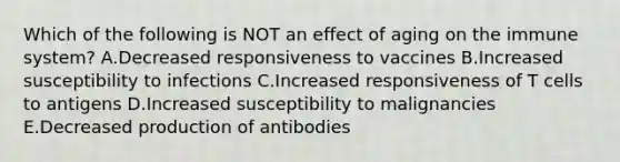 Which of the following is NOT an effect of aging on the immune system? A.Decreased responsiveness to vaccines B.Increased susceptibility to infections C.Increased responsiveness of T cells to antigens D.Increased susceptibility to malignancies E.Decreased production of antibodies