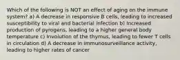 Which of the following is NOT an effect of aging on the immune system? a) A decrease in responsive B cells, leading to increased susceptibility to viral and bacterial infection b) Increased production of pyrogens, leading to a higher general body temperature c) Involution of the thymus, leading to fewer T cells in circulation d) A decrease in immunosurveillance activity, leading to higher rates of cancer