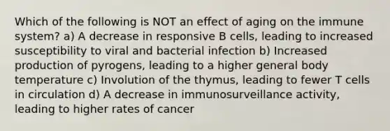 Which of the following is NOT an effect of aging on the immune system? a) A decrease in responsive B cells, leading to increased susceptibility to viral and bacterial infection b) Increased production of pyrogens, leading to a higher general body temperature c) Involution of the thymus, leading to fewer T cells in circulation d) A decrease in immunosurveillance activity, leading to higher rates of cancer