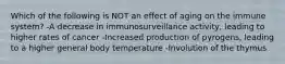 Which of the following is NOT an effect of aging on the immune system? -A decrease in immunosurveillance activity, leading to higher rates of cancer -Increased production of pyrogens, leading to a higher general body temperature -Involution of the thymus