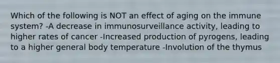 Which of the following is NOT an effect of aging on the immune system? -A decrease in immunosurveillance activity, leading to higher rates of cancer -Increased production of pyrogens, leading to a higher general body temperature -Involution of the thymus