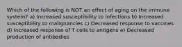 Which of the following is NOT an effect of aging on the immune system? a) Increased susceptibility to infections b) Increased susceptibility to malignancies c) Decreased response to vaccines d) Increased response of T cells to antigens e) Decreased production of antibodies