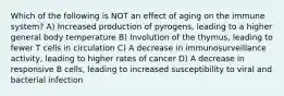 Which of the following is NOT an effect of aging on the immune system? A) Increased production of pyrogens, leading to a higher general body temperature B) Involution of the thymus, leading to fewer T cells in circulation C) A decrease in immunosurveillance activity, leading to higher rates of cancer D) A decrease in responsive B cells, leading to increased susceptibility to viral and bacterial infection