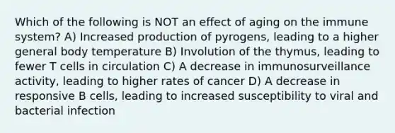 Which of the following is NOT an effect of aging on the immune system? A) Increased production of pyrogens, leading to a higher general body temperature B) Involution of the thymus, leading to fewer T cells in circulation C) A decrease in immunosurveillance activity, leading to higher rates of cancer D) A decrease in responsive B cells, leading to increased susceptibility to viral and bacterial infection