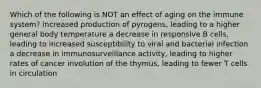 Which of the following is NOT an effect of aging on the immune system? increased production of pyrogens, leading to a higher general body temperature a decrease in responsive B cells, leading to increased susceptibility to viral and bacterial infection a decrease in immunosurveillance activity, leading to higher rates of cancer involution of the thymus, leading to fewer T cells in circulation