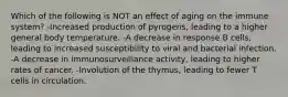 Which of the following is NOT an effect of aging on the immune system? -Increased production of pyrogens, leading to a higher general body temperature. -A decrease in response B cells, leading to increased susceptibility to viral and bacterial infection. -A decrease in immunosurveillance activity, leading to higher rates of cancer. -Involution of the thymus, leading to fewer T cells in circulation.