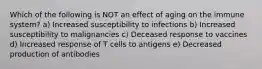 Which of the following is NOT an effect of aging on the immune system? a) Increased susceptibility to infections b) Increased susceptibility to malignancies c) Deceased response to vaccines d) Increased response of T cells to antigens e) Decreased production of antibodies