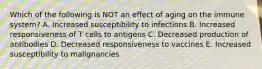 Which of the following is NOT an effect of aging on the immune system? A. Increased susceptibility to infections B. Increased responsiveness of T cells to antigens C. Decreased production of antibodies D. Decreased responsiveness to vaccines E. Increased susceptibility to malignancies