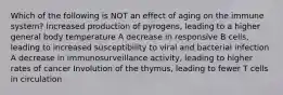 Which of the following is NOT an effect of aging on the immune system? Increased production of pyrogens, leading to a higher general body temperature A decrease in responsive B cells, leading to increased susceptibility to viral and bacterial infection A decrease in immunosurveillance activity, leading to higher rates of cancer Involution of the thymus, leading to fewer T cells in circulation