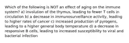 Which of the following is NOT an effect of aging on the immune system? a) involution of the thymus, leading to fewer T cells in circulation b) a decrease in immunosurveillance activity, leading to higher rates of cancer c) increased production of pyrogens, leading to a higher general body temperature d) a decrease in responsive B cells, leading to increased susceptibility to viral and bacterial infection