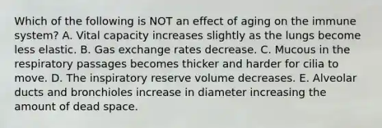 Which of the following is NOT an effect of aging on the immune system? A. Vital capacity increases slightly as the lungs become less elastic. B. <a href='https://www.questionai.com/knowledge/kU8LNOksTA-gas-exchange' class='anchor-knowledge'>gas exchange</a> rates decrease. C. Mucous in the respiratory passages becomes thicker and harder for cilia to move. D. The inspiratory reserve volume decreases. E. Alveolar ducts and bronchioles increase in diameter increasing the amount of dead space.