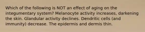 Which of the following is NOT an effect of aging on the integumentary system? Melanocyte activity increases, darkening the skin. Glandular activity declines. Dendritic cells (and immunity) decrease. <a href='https://www.questionai.com/knowledge/kBFgQMpq6s-the-epidermis' class='anchor-knowledge'>the epidermis</a> and dermis thin.