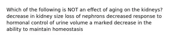 Which of the following is NOT an effect of aging on the kidneys? decrease in kidney size loss of nephrons decreased response to hormonal control of urine volume a marked decrease in the ability to maintain homeostasis