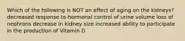 Which of the following is NOT an effect of aging on the kidneys? decreased response to hormonal control of urine volume loss of nephrons decrease in kidney size increased ability to participate in the production of Vitamin D