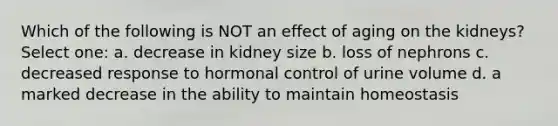 Which of the following is NOT an effect of aging on the kidneys? Select one: a. decrease in kidney size b. loss of nephrons c. decreased response to hormonal control of urine volume d. a marked decrease in the ability to maintain homeostasis